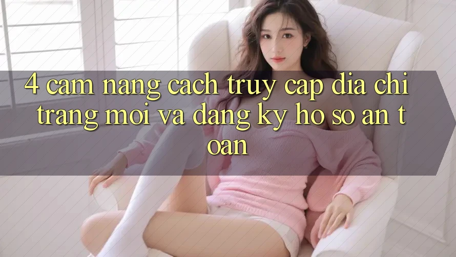 4. Cẩm nang Cách Truy Cập Địa chỉ trang Mới Và Đăng Ký Hồ sơ An Toàn