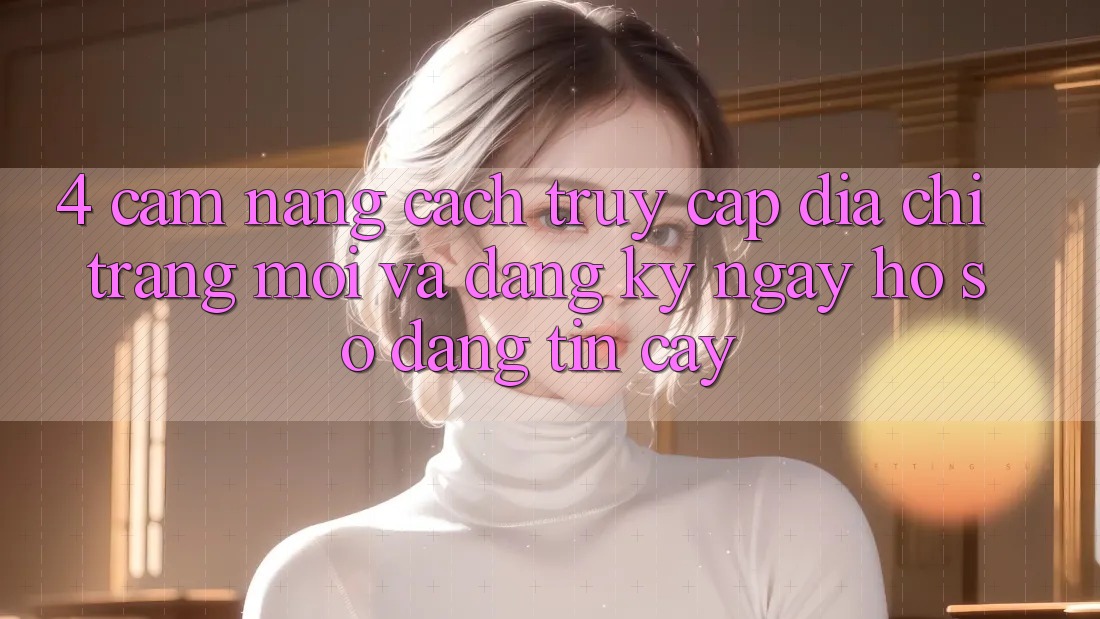 4. Cẩm nang Cách Truy Cập Địa chỉ trang Mới Và Đăng ký ngay Hồ sơ Đáng tin cậy
