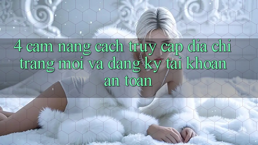 4. Cẩm nang Cách Truy Cập Địa chỉ trang Mới Và Đăng Ký Tài khoản An Toàn