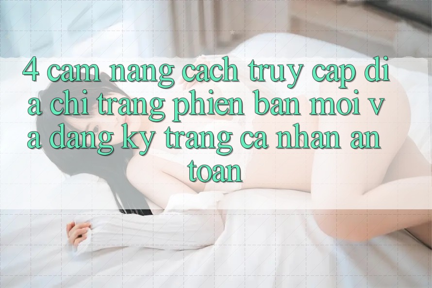 4. Cẩm nang Cách Truy Cập Địa chỉ trang Phiên bản mới Và Đăng Ký Trang cá nhân An Toàn