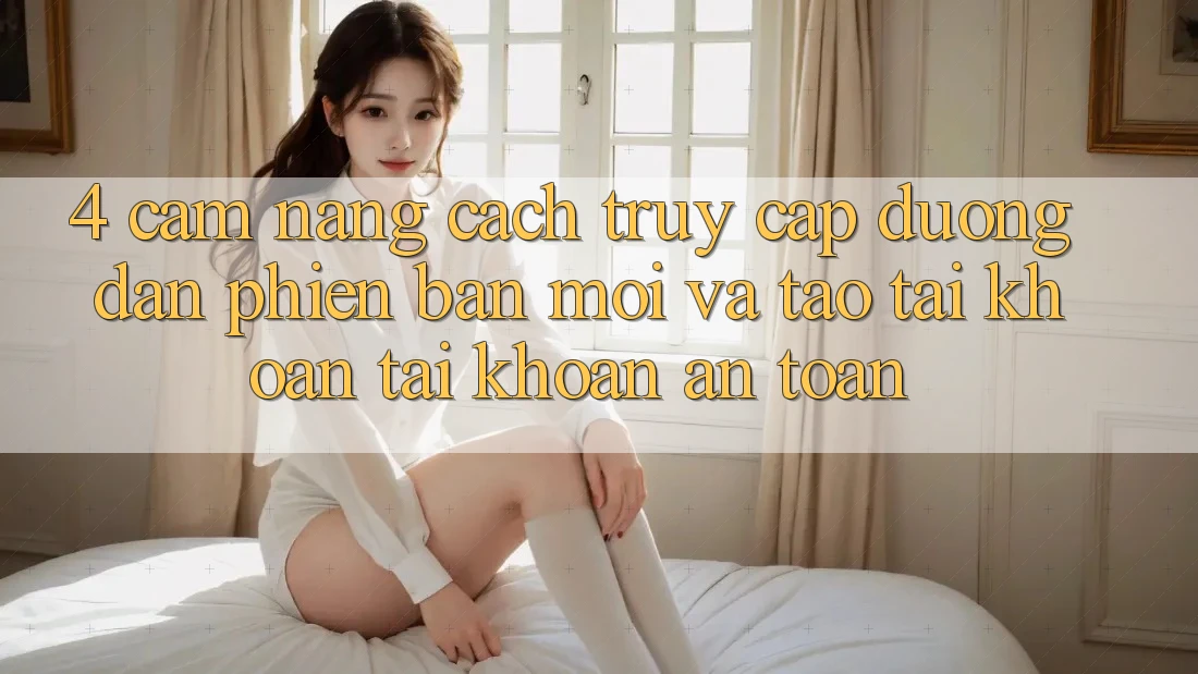 4. Cẩm nang Cách Truy Cập Đường dẫn Phiên bản mới Và Tạo tài khoản Tài Khoản An Toàn