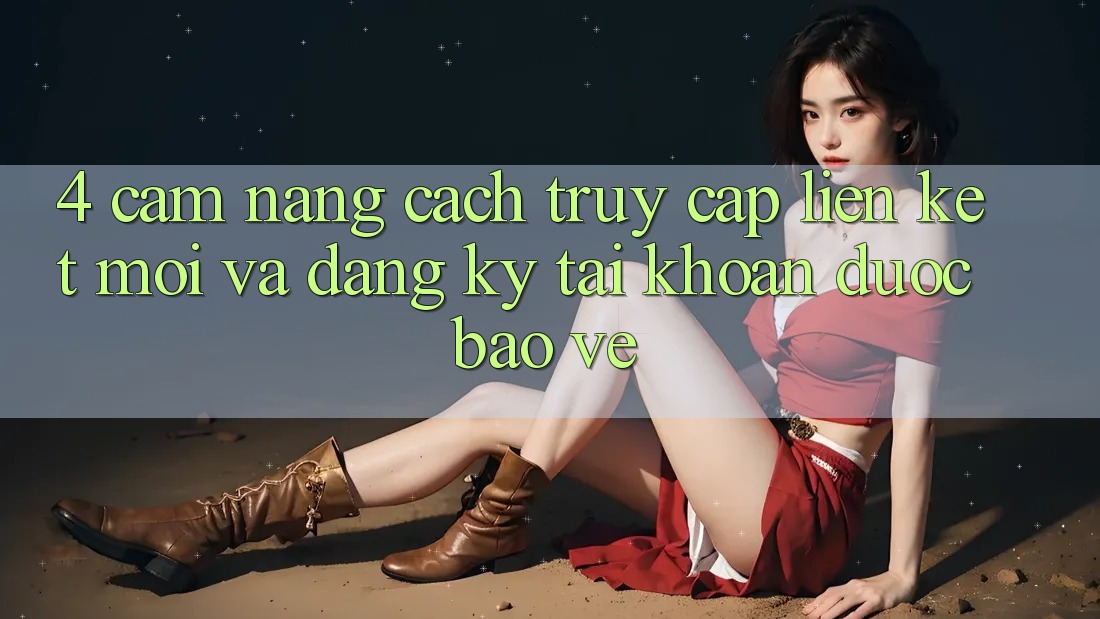 4. Cẩm nang Cách Truy Cập Liên kết Mới Và Đăng Ký Tài Khoản Được bảo vệ