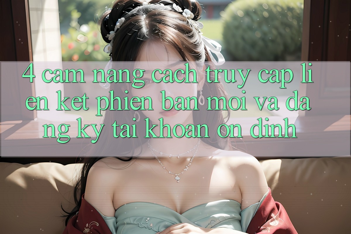 4. Cẩm nang Cách Truy Cập Liên kết Phiên bản mới Và Đăng Ký Tài Khoản Ổn định