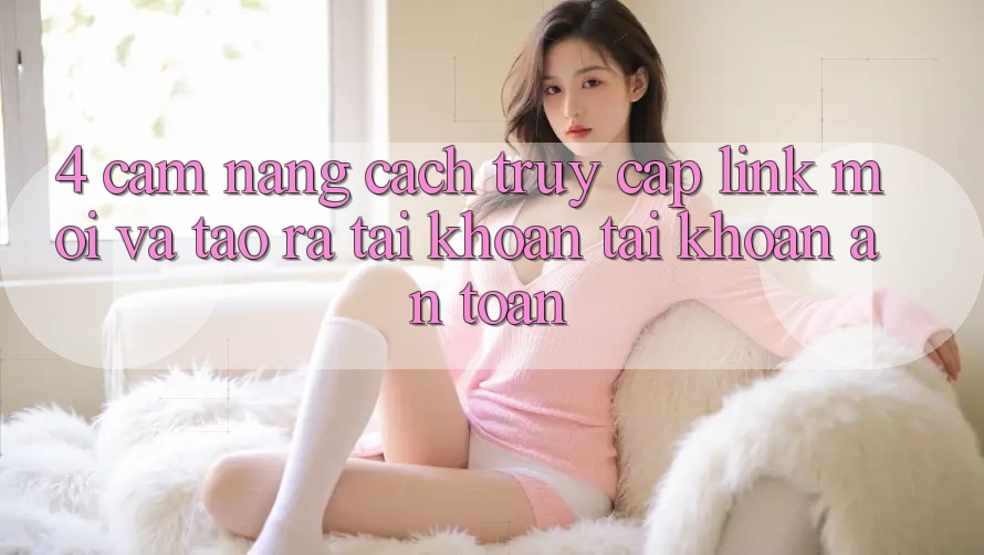 4. Cẩm nang Cách Truy Cập Link Mới Và Tạo ra tài khoản Tài Khoản An Toàn
