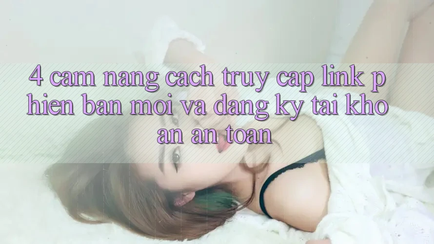 4. Cẩm nang Cách Truy Cập Link Phiên bản mới Và Đăng Ký Tài Khoản An Toàn 4. Cẩm nang Cách Truy Cập Link Phiên bản mới Và Đăng Ký Tài Khoản An Toàn