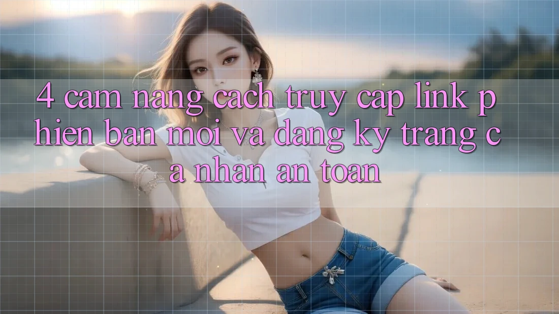 4. Cẩm nang Cách Truy Cập Link Phiên bản mới Và Đăng Ký Trang cá nhân An Toàn