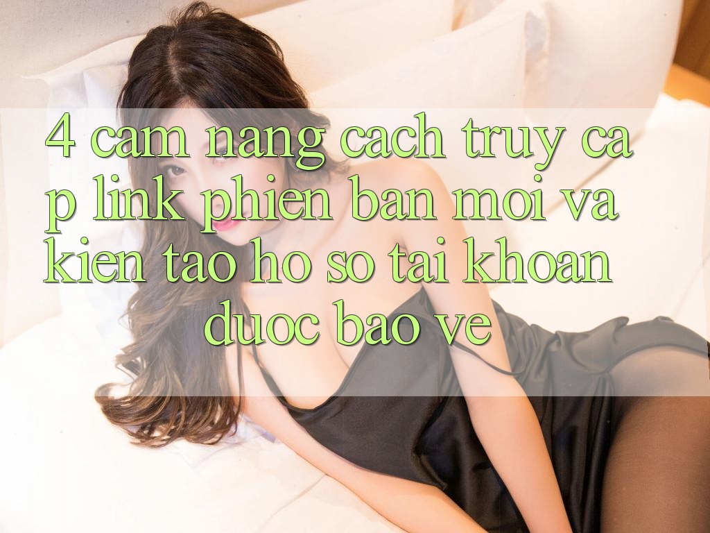 4. Cẩm nang Cách Truy Cập Link Phiên bản mới Và Kiến tạo hồ sơ Tài Khoản Được bảo vệ