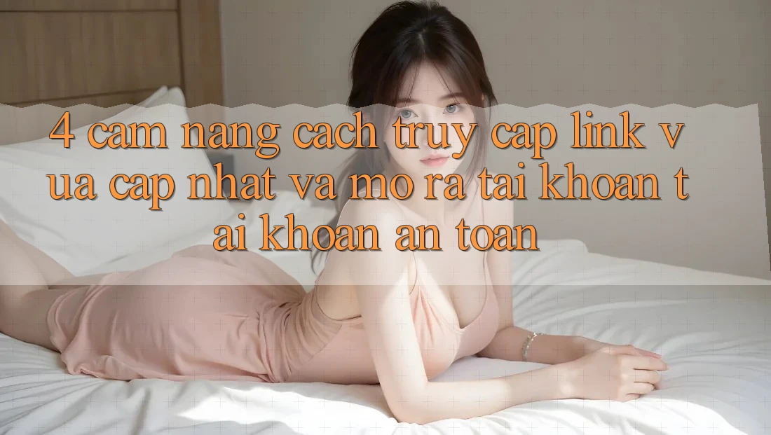 4. Cẩm nang Cách Truy Cập Link Vừa cập nhật Và Mở ra tài khoản Tài Khoản An Toàn