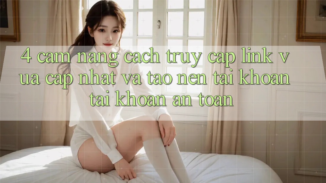 4. Cẩm nang Cách Truy Cập Link Vừa cập nhật Và Tạo nên tài khoản Tài Khoản An Toàn