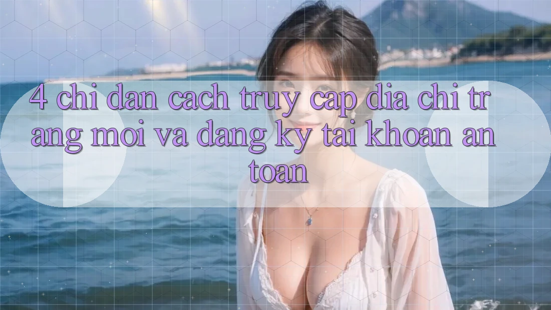 4. Chỉ dẫn Cách Truy Cập Địa chỉ trang Mới Và Đăng Ký Tài Khoản An Toàn 4. Chỉ dẫn Cách Truy Cập Địa chỉ trang Mới Và Đăng Ký Tài Khoản An Toàn