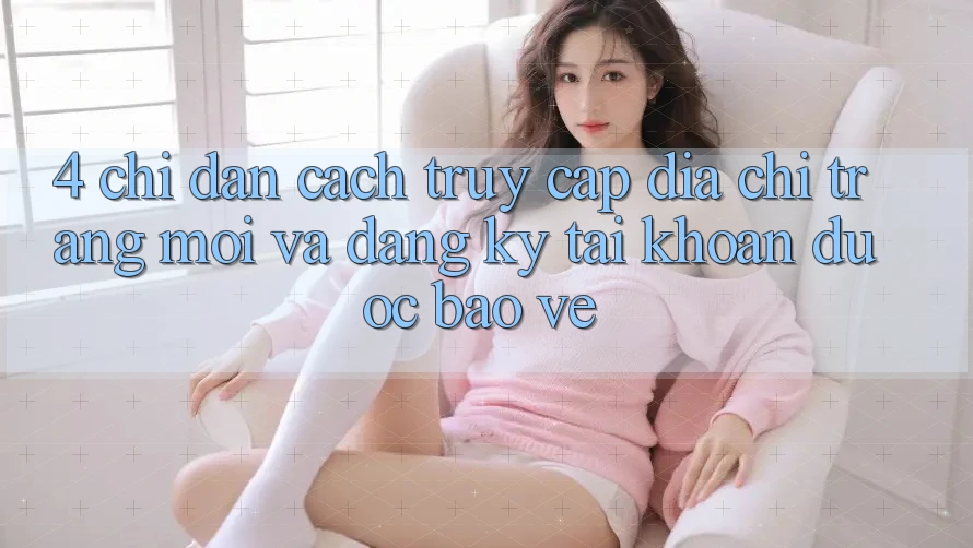 4. Chỉ dẫn Cách Truy Cập Địa chỉ trang Mới Và Đăng ký Tài Khoản Được bảo vệ