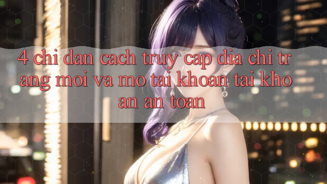 4. Chỉ dẫn Cách Truy Cập Địa chỉ trang Mới Và Mở tài khoản Tài Khoản An Toàn