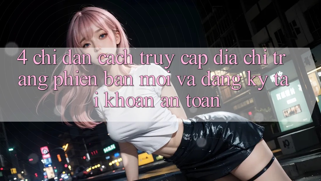 4. Chỉ dẫn Cách Truy Cập Địa chỉ trang Phiên bản mới Và Đăng Ký Tài Khoản An Toàn 4. Chỉ dẫn Cách Truy Cập Địa chỉ trang Phiên bản mới Và Đăng Ký Tài Khoản An Toàn