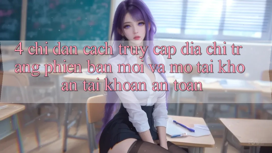 4. Chỉ dẫn Cách Truy Cập Địa chỉ trang Phiên bản mới Và Mở tài khoản Tài Khoản An Toàn 4. Chỉ dẫn Cách Truy Cập Địa chỉ trang Phiên bản mới Và Mở tài khoản Tài Khoản An Toàn