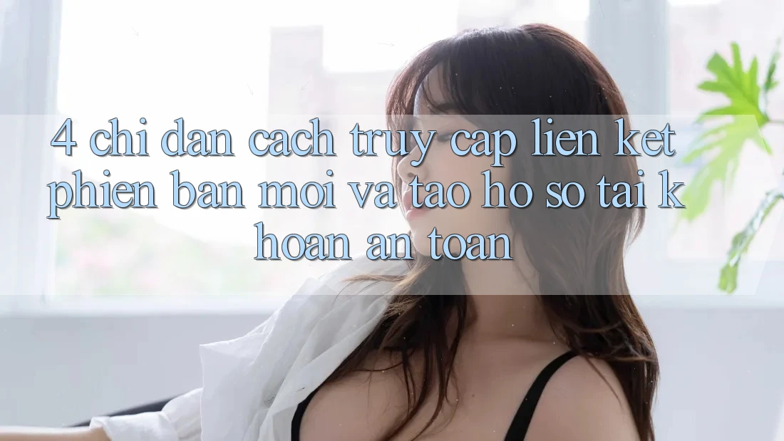 4. Chỉ dẫn Cách Truy Cập Liên kết Phiên bản mới Và Tạo hồ sơ Tài Khoản An Toàn 4. Chỉ dẫn Cách Truy Cập Liên kết Phiên bản mới Và Tạo hồ sơ Tài Khoản An Toàn