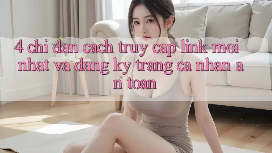 4. Chỉ dẫn Cách Truy Cập Link Mới nhất Và Đăng Ký Trang cá nhân An Toàn 4. Chỉ dẫn Cách Truy Cập Link Mới nhất Và Đăng Ký Trang cá nhân An Toàn