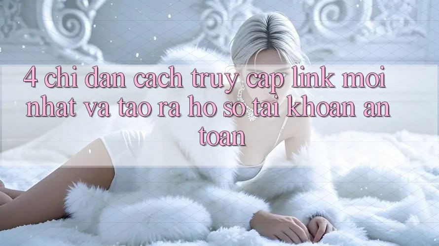 4. Chỉ dẫn Cách Truy Cập Link Mới nhất Và Tạo ra hồ sơ Tài Khoản An toàn