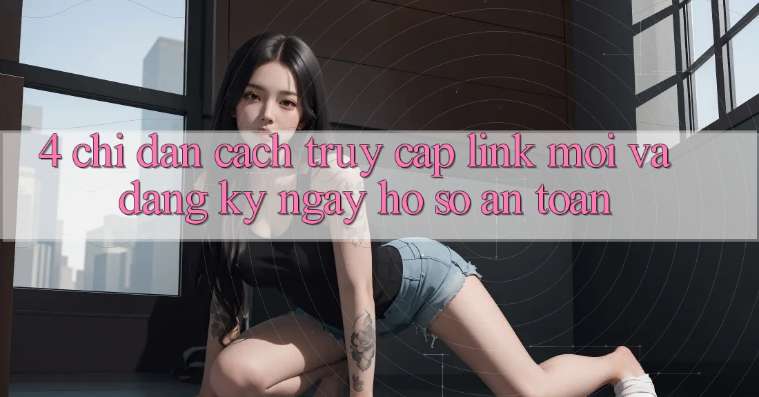 4. Chỉ dẫn Cách Truy Cập Link Mới Và Đăng ký ngay Hồ sơ An Toàn 4. Chỉ dẫn Cách Truy Cập Link Mới Và Đăng ký ngay Hồ sơ An Toàn