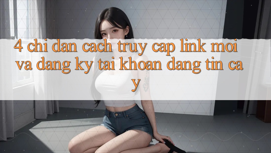 4. Chỉ dẫn Cách Truy Cập Link Mới Và Đăng Ký Tài khoản Đáng tin cậy 4. Chỉ dẫn Cách Truy Cập Link Mới Và Đăng Ký Tài khoản Đáng tin cậy