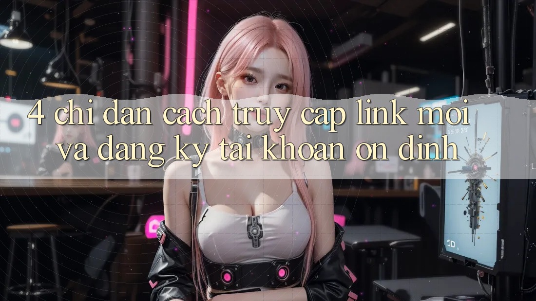 4. Chỉ dẫn Cách Truy Cập Link Mới Và Đăng Ký Tài Khoản Ổn định 4. Chỉ dẫn Cách Truy Cập Link Mới Và Đăng Ký Tài Khoản Ổn định