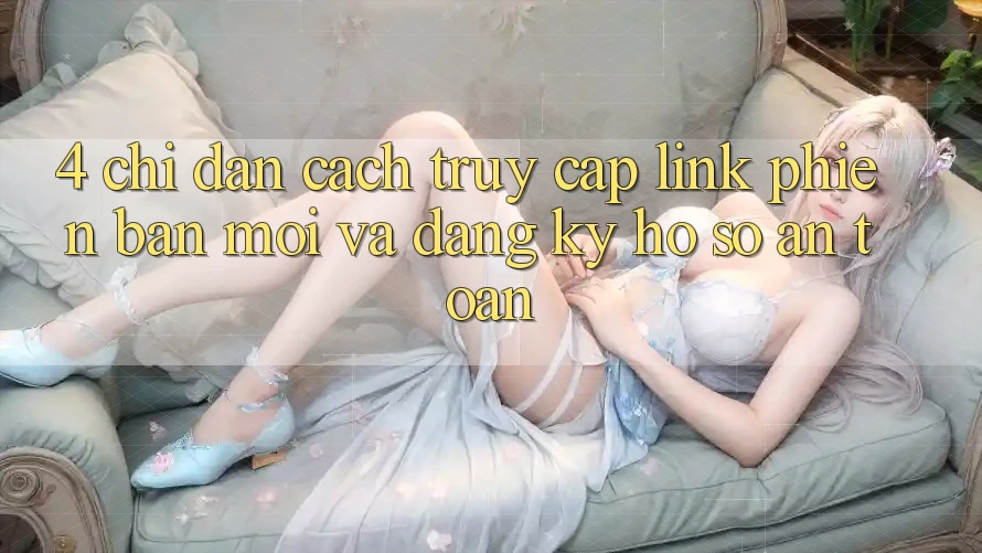 4. Chỉ dẫn Cách Truy Cập Link Phiên bản mới Và Đăng Ký Hồ sơ An Toàn