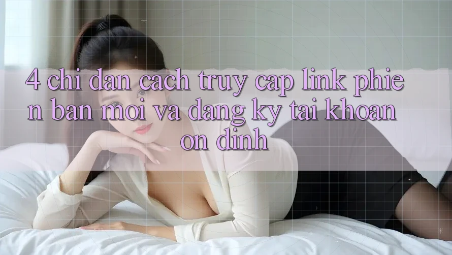 4. Chỉ dẫn Cách Truy Cập Link Phiên bản mới Và Đăng Ký Tài Khoản Ổn định 4. Chỉ dẫn Cách Truy Cập Link Phiên bản mới Và Đăng Ký Tài Khoản Ổn định