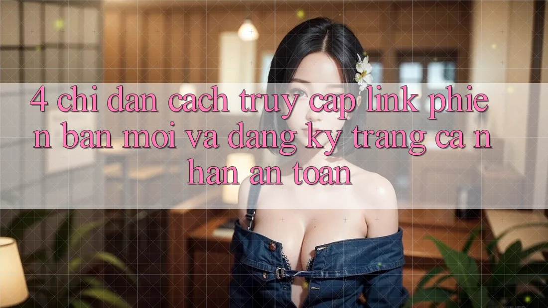 4. Chỉ dẫn Cách Truy Cập Link Phiên bản mới Và Đăng Ký Trang cá nhân An Toàn 4. Chỉ dẫn Cách Truy Cập Link Phiên bản mới Và Đăng Ký Trang cá nhân An Toàn