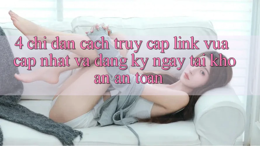 4. Chỉ dẫn Cách Truy Cập Link Vừa cập nhật Và Đăng ký ngay Tài Khoản An Toàn