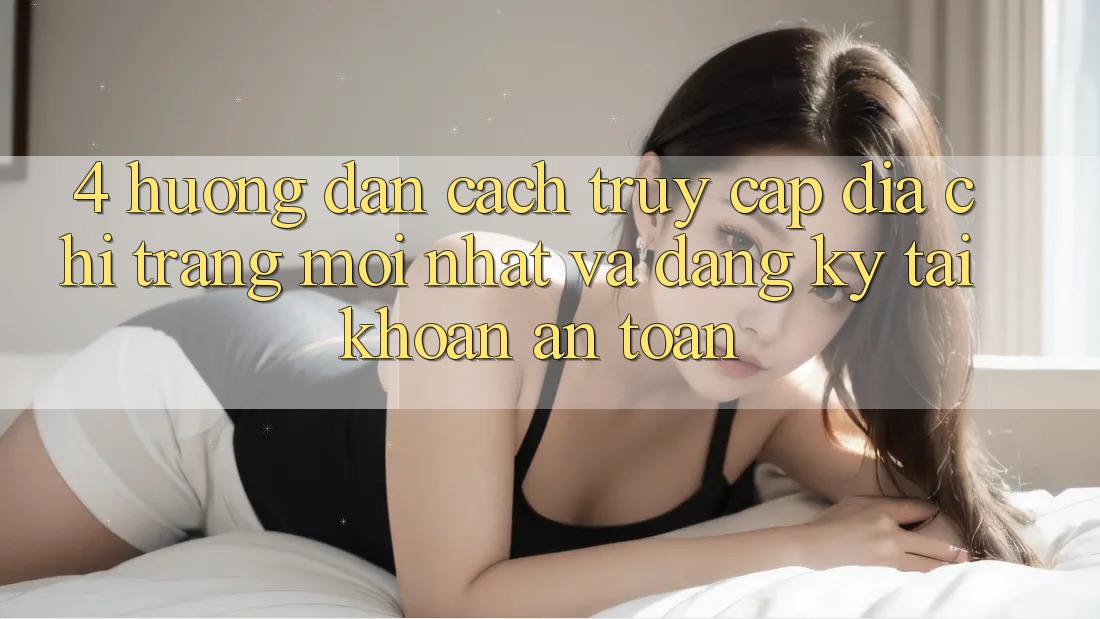 4. Hướng Dẫn Cách Truy Cập Địa chỉ trang Mới nhất Và Đăng ký Tài Khoản An Toàn
