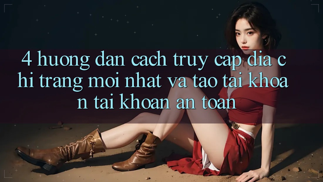 4. Hướng Dẫn Cách Truy Cập Địa chỉ trang Mới nhất Và Tạo tài khoản Tài Khoản An Toàn