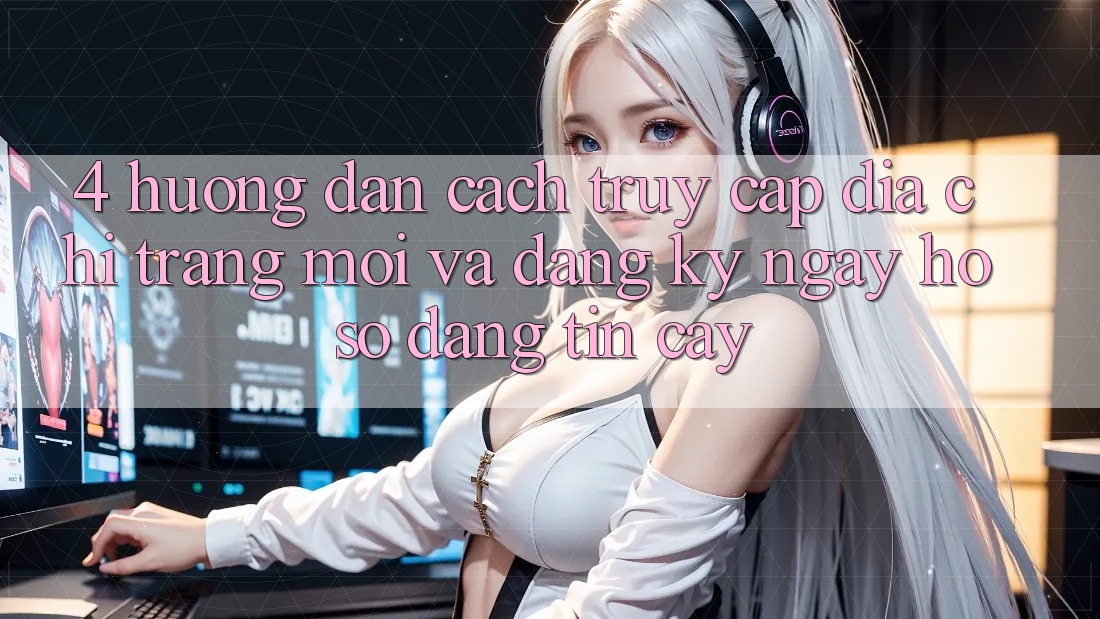 4. Hướng Dẫn Cách Truy Cập Địa chỉ trang Mới Và Đăng ký ngay Hồ sơ Đáng tin cậy