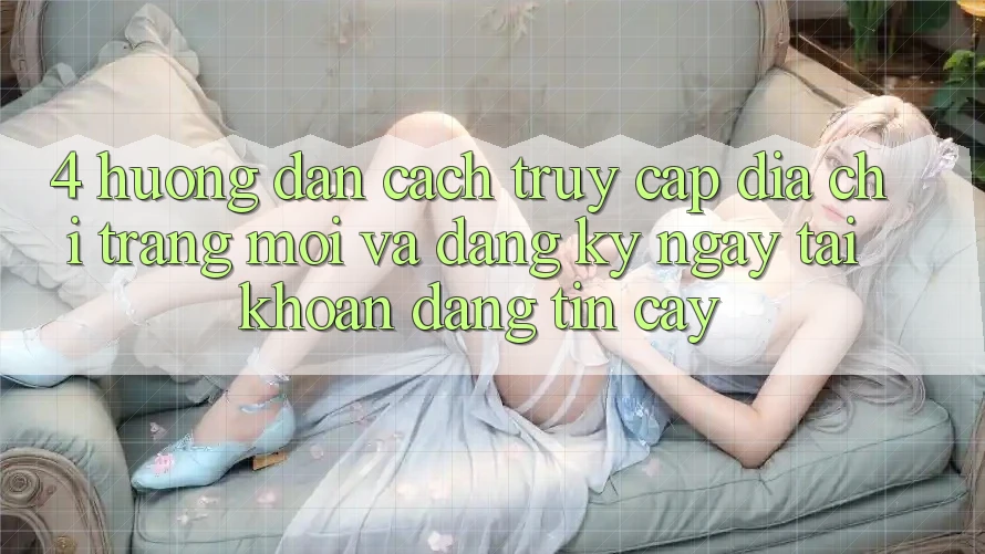 4. Hướng Dẫn Cách Truy Cập Địa chỉ trang Mới Và Đăng ký ngay Tài Khoản Đáng tin cậy