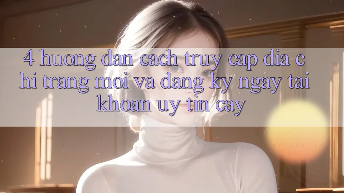 4. Hướng Dẫn Cách Truy Cập Địa chỉ trang Mới Và Đăng ký ngay Tài Khoản Uy tín cậy