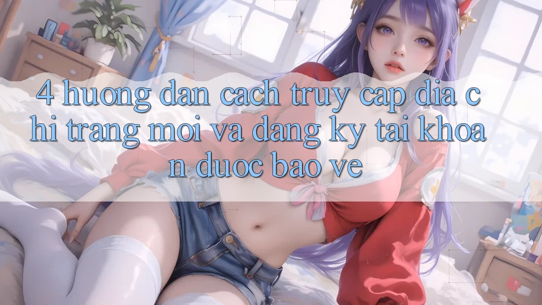 4. Hướng Dẫn Cách Truy Cập Địa chỉ trang Mới Và Đăng Ký Tài Khoản Được bảo vệ