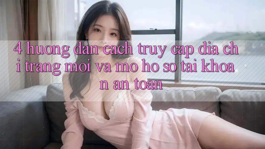 4. Hướng Dẫn Cách Truy Cập Địa chỉ trang Mới Và Mở hồ sơ Tài Khoản An Toàn