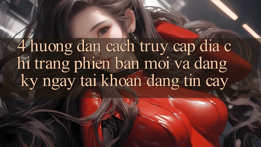4. Hướng Dẫn Cách Truy Cập Địa chỉ trang Phiên bản mới Và Đăng ký ngay Tài Khoản Đáng tin cậy