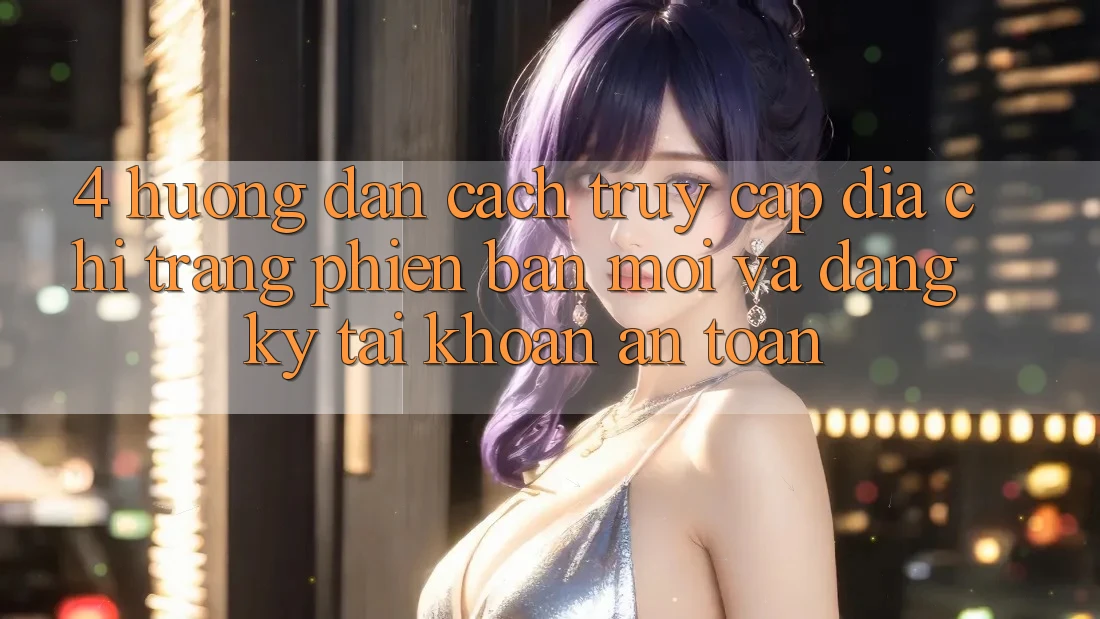 4. Hướng Dẫn Cách Truy Cập Địa chỉ trang Phiên bản mới Và Đăng Ký Tài Khoản An Toàn