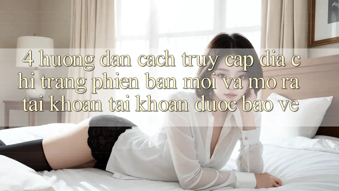 4. Hướng Dẫn Cách Truy Cập Địa chỉ trang Phiên bản mới Và Mở ra tài khoản Tài Khoản Được bảo vệ