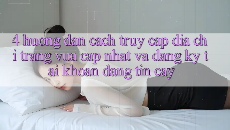 4. Hướng dẫn Cách Truy Cập Địa chỉ trang Vừa cập nhật Và Đăng Ký Tài Khoản Đáng tin cậy