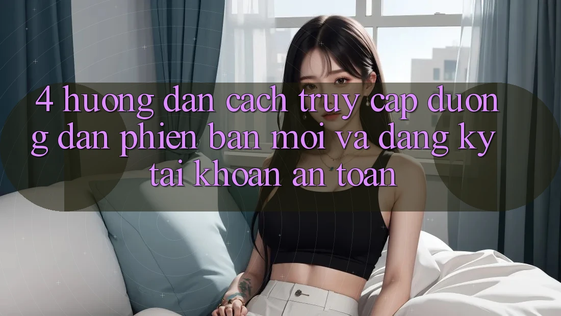 4. Hướng dẫn Cách Truy Cập Đường dẫn Phiên bản mới Và Đăng Ký Tài Khoản An toàn