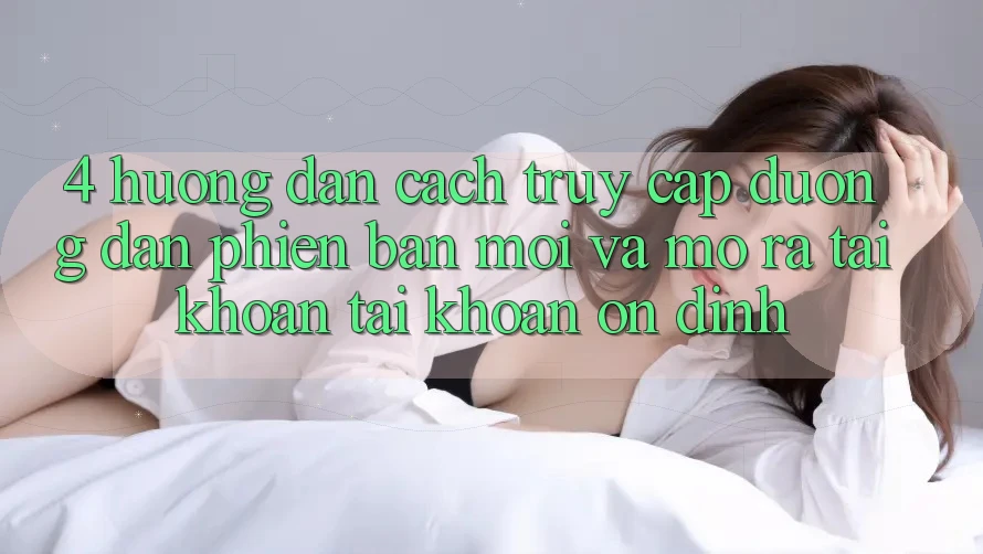 4. Hướng Dẫn Cách Truy Cập Đường dẫn Phiên bản mới Và Mở ra tài khoản Tài Khoản Ổn định