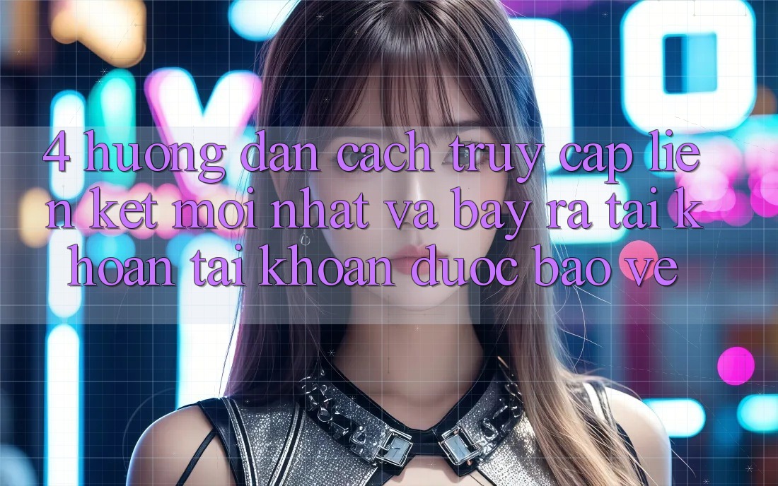 4. Hướng Dẫn Cách Truy Cập Liên kết Mới nhất Và Bày ra tài khoản Tài Khoản Được bảo vệ