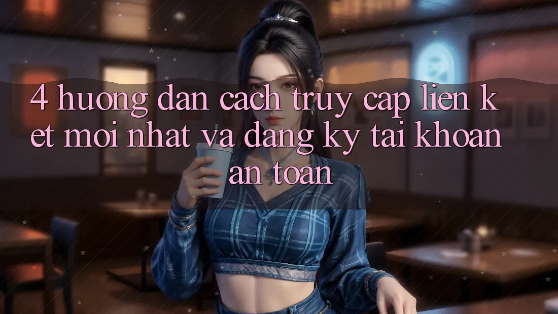 4. Hướng Dẫn Cách Truy Cập Liên kết Mới nhất Và Đăng Ký Tài Khoản An Toàn