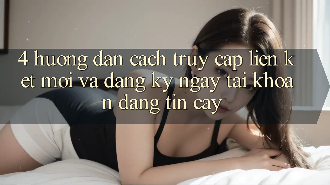 4. Hướng Dẫn Cách Truy Cập Liên kết Mới Và Đăng ký ngay Tài Khoản Đáng tin cậy 4. Hướng Dẫn Cách Truy Cập Liên kết Mới Và Đăng ký ngay Tài Khoản Đáng tin cậy