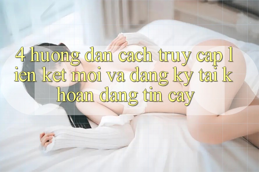 4. Hướng dẫn Cách Truy Cập Liên kết Mới Và Đăng Ký Tài Khoản Đáng tin cậy