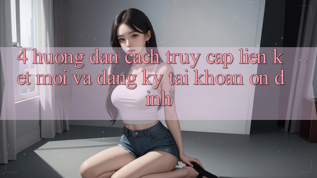 4. Hướng Dẫn Cách Truy Cập Liên kết Mới Và Đăng Ký Tài Khoản Ổn định 4. Hướng Dẫn Cách Truy Cập Liên kết Mới Và Đăng Ký Tài Khoản Ổn định