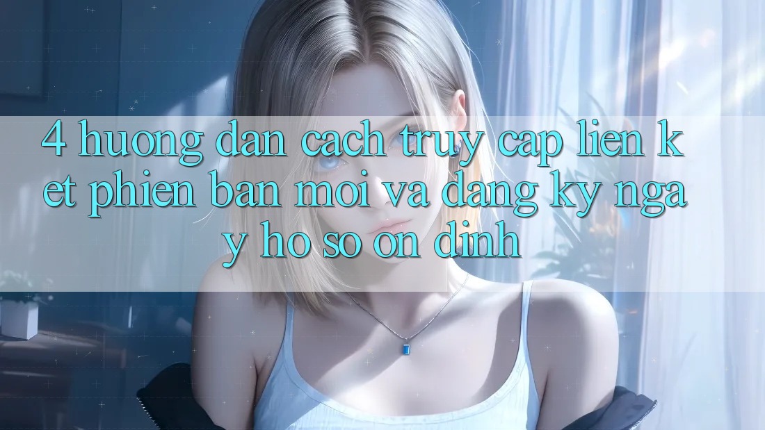 4. Hướng Dẫn Cách Truy Cập Liên kết Phiên bản mới Và Đăng ký ngay Hồ sơ Ổn định