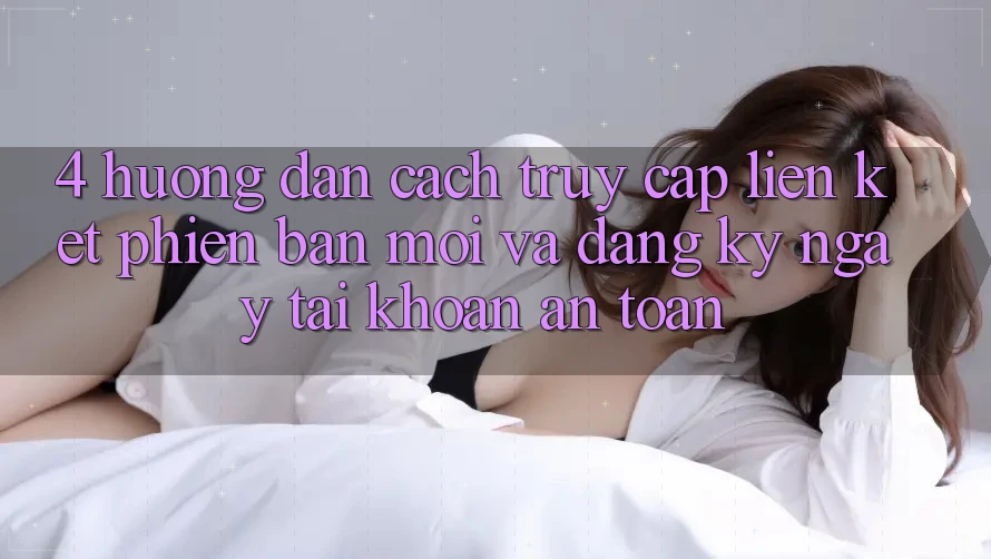4. Hướng Dẫn Cách Truy Cập Liên kết Phiên bản mới Và Đăng ký ngay Tài Khoản An Toàn