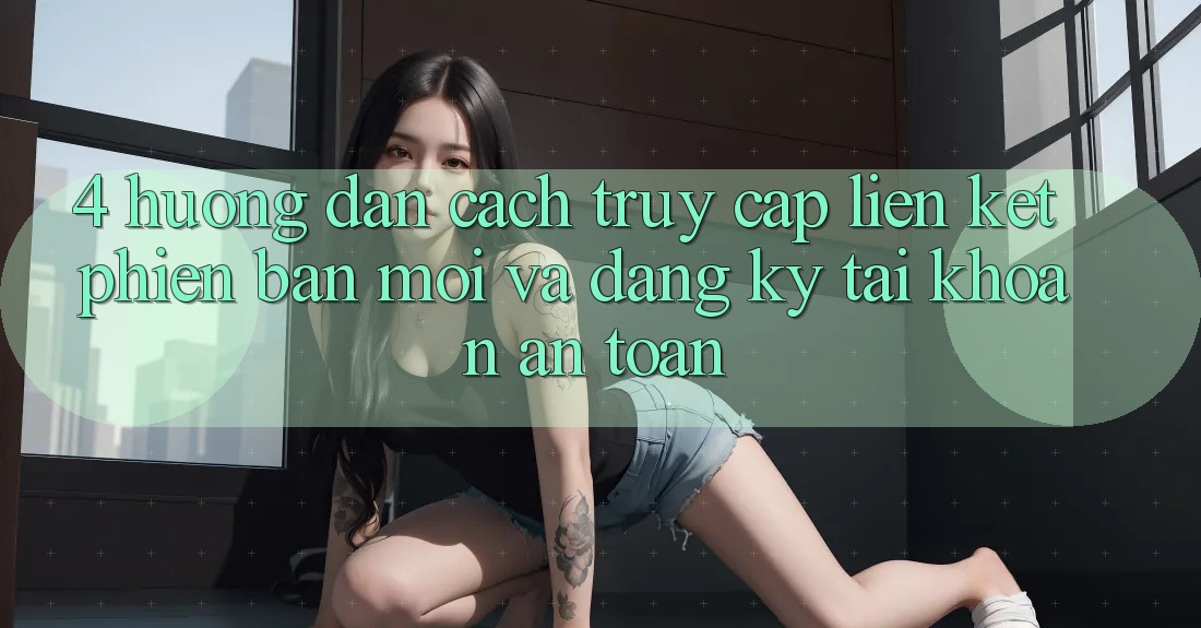 4. Hướng Dẫn Cách Truy Cập Liên kết Phiên bản mới Và Đăng Ký Tài Khoản An Toàn
