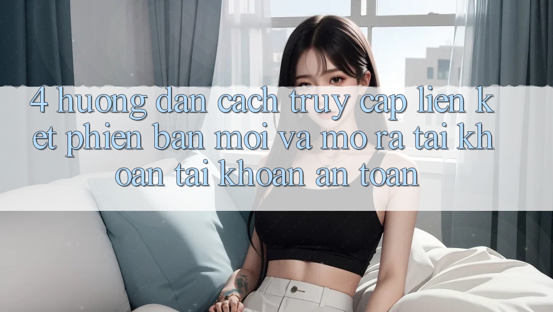 4. Hướng Dẫn Cách Truy Cập Liên kết Phiên bản mới Và Mở ra tài khoản Tài Khoản An Toàn